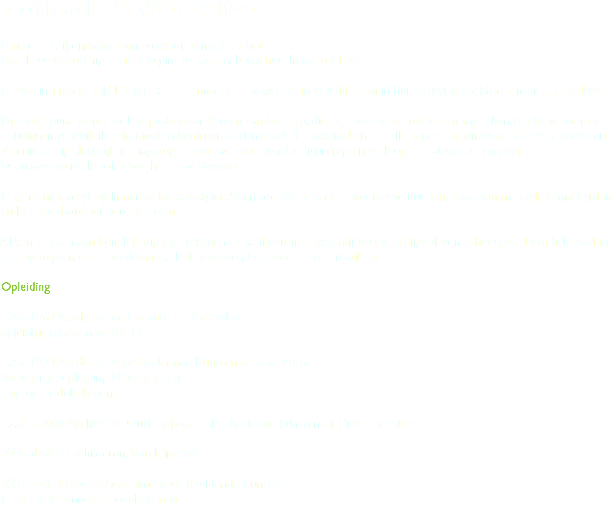 Motivatie & Werkwijze Een schilderij ontstaat soms gewoon vanzelf, uit het niets.
Pas als de voltooiing in zicht begint te komen, komt het thema tot leven. En wat inspireert mij? De mens. Hun emoties, In beweging, in verstilling en in hun eeuwige zoektocht naar …….geluk? Mijn startpunt wordt vaak bepaald door flarden van beelden, die mijn aandacht trekken en me raken. Als basis voor de houdingen gebruik ik mijn modeltekeningen of dansfoto’s. En daarna kan het alle kanten op en wordt de sfeer gecreëerd. Van uitbundig kleurrijk tot ingetogen met zachte tinten. De figuren gaan vaak op een abstracte omgeving.
Daarnaast werk ik ook graag helemaal abstract. Ik werk met acryl op linnen of behangpapier. Af en toe breng ik een onderstructuur aan, soms van natuurlijke materialen en laat me daardoor verder leiden. Al van kinds af aan ben ik bezig met tekenen en schilderen en wat mij vooral is bijgebleven is het gevoel van helemaal in iets op te gaan en de voldoening, als ik tevreden ben met het eindresultaat. Opleiding 1966-1969 Academie de Couture te Rotterdam
opleiding modeontwerpster 1968-1970 Academie voor Beeldende Kunsten te Rotterdam
Twee jarige opleiding Modetekenen
Cursus modeltekenen 1992 - 2008 Atelier “de Oude School” o.l.v beeldend kunstenaar Pieter Schouten 2008 abstract schilderen, Ivan Mijatovic 2009 - 2013 Gooise Academie voor Beeldende Kunsten
Humphrey Bennett modeltekenen
